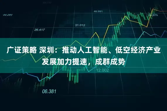 广证策略 深圳：推动人工智能、低空经济产业发展加力提速，成群成势