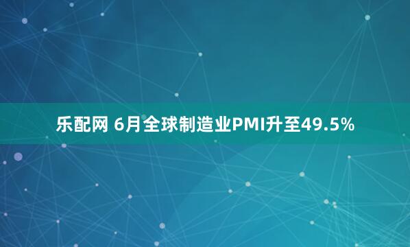 乐配网 6月全球制造业PMI升至49.5%