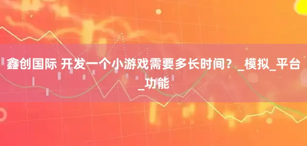 鑫创国际 开发一个小游戏需要多长时间？_模拟_平台_功能