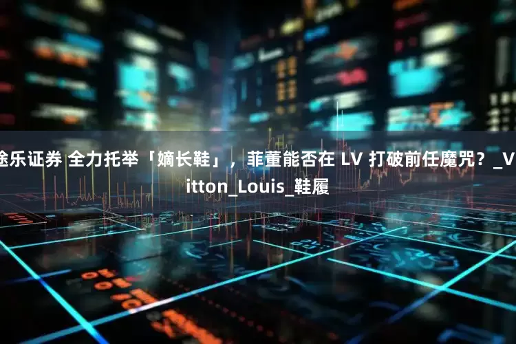 途乐证券 全力托举「嫡长鞋」，菲董能否在 LV 打破前任魔咒？_Vuitton_Louis_鞋履