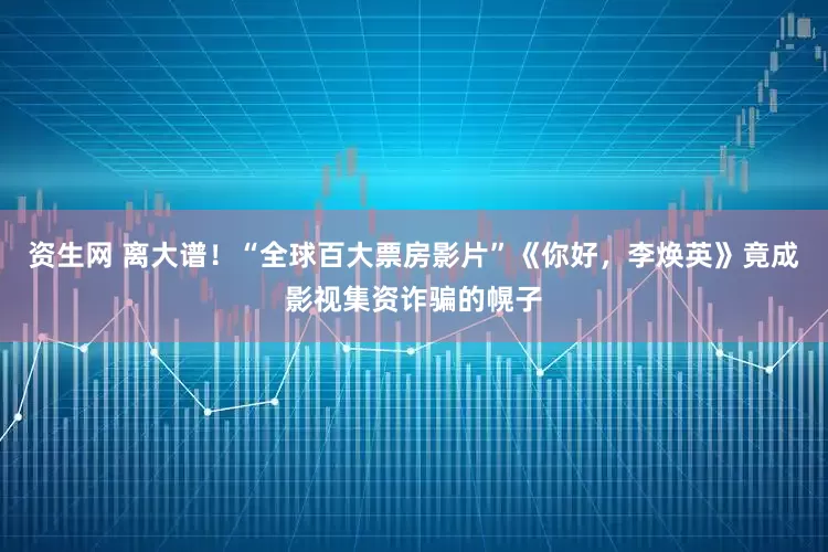 资生网 离大谱！“全球百大票房影片”《你好，李焕英》竟成影视集资诈骗的幌子