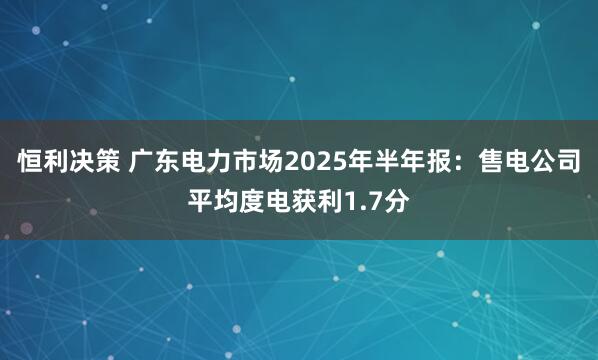 恒利决策 广东电力市场2025年半年报：售电公司平均度电获利1.7分