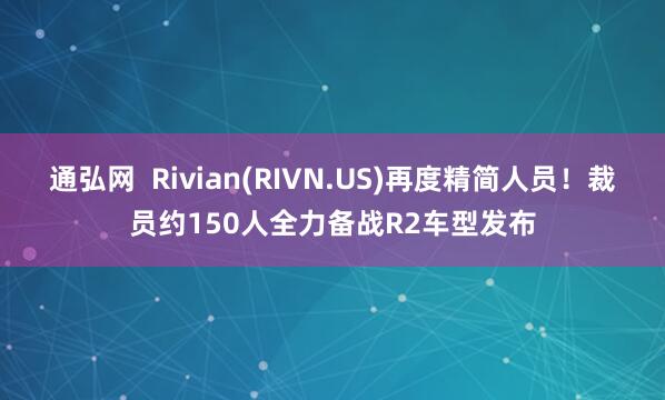 通弘网  Rivian(RIVN.US)再度精简人员！裁员约150人全力备战R2车型发布