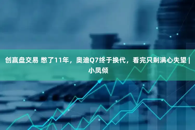 创赢盘交易 憋了11年，奥迪Q7终于换代，看完只剩满心失望 | 小凤倾